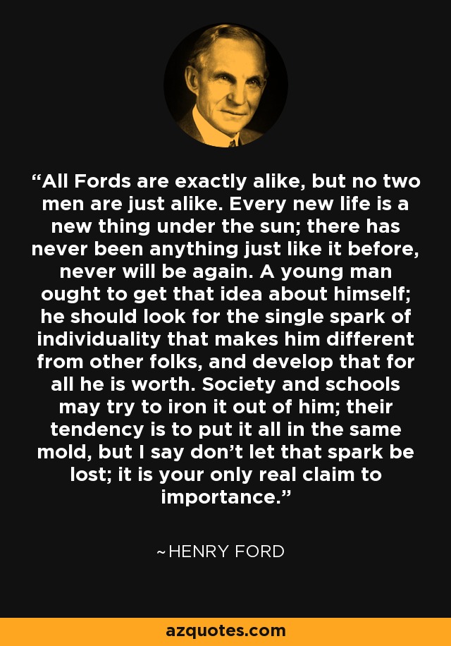 All Fords are exactly alike, but no two men are just alike. Every new life is a new thing under the sun; there has never been anything just like it before, never will be again. A young man ought to get that idea about himself; he should look for the single spark of individuality that makes him different from other folks, and develop that for all he is worth. Society and schools may try to iron it out of him; their tendency is to put it all in the same mold, but I say don't let that spark be lost; it is your only real claim to importance. - Henry Ford