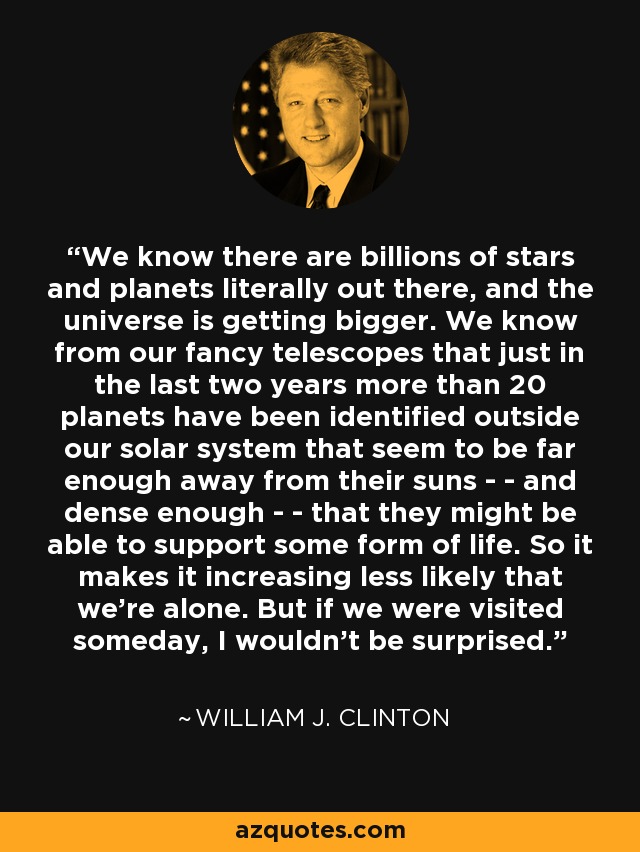 We know there are billions of stars and planets literally out there, and the universe is getting bigger. We know from our fancy telescopes that just in the last two years more than 20 planets have been identified outside our solar system that seem to be far enough away from their suns - - and dense enough - - that they might be able to support some form of life. So it makes it increasing less likely that we're alone. But if we were visited someday, I wouldn't be surprised. - William J. Clinton