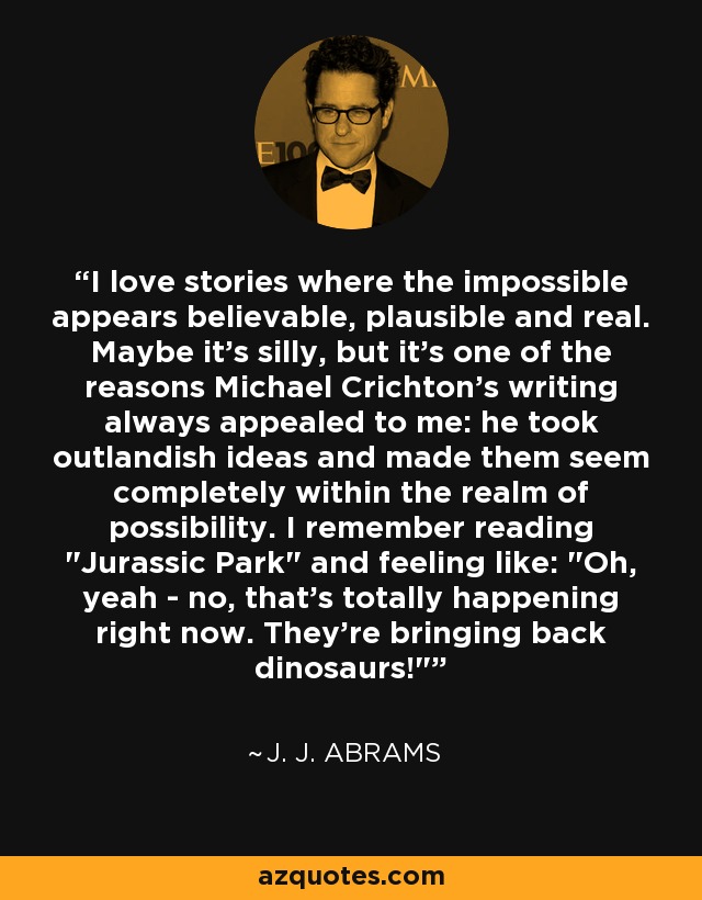 I love stories where the impossible appears believable, plausible and real. Maybe it's silly, but it's one of the reasons Michael Crichton's writing always appealed to me: he took outlandish ideas and made them seem completely within the realm of possibility. I remember reading 