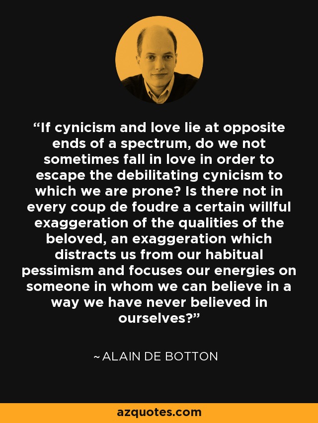 If cynicism and love lie at opposite ends of a spectrum, do we not sometimes fall in love in order to escape the debilitating cynicism to which we are prone? Is there not in every coup de foudre a certain willful exaggeration of the qualities of the beloved, an exaggeration which distracts us from our habitual pessimism and focuses our energies on someone in whom we can believe in a way we have never believed in ourselves? - Alain de Botton