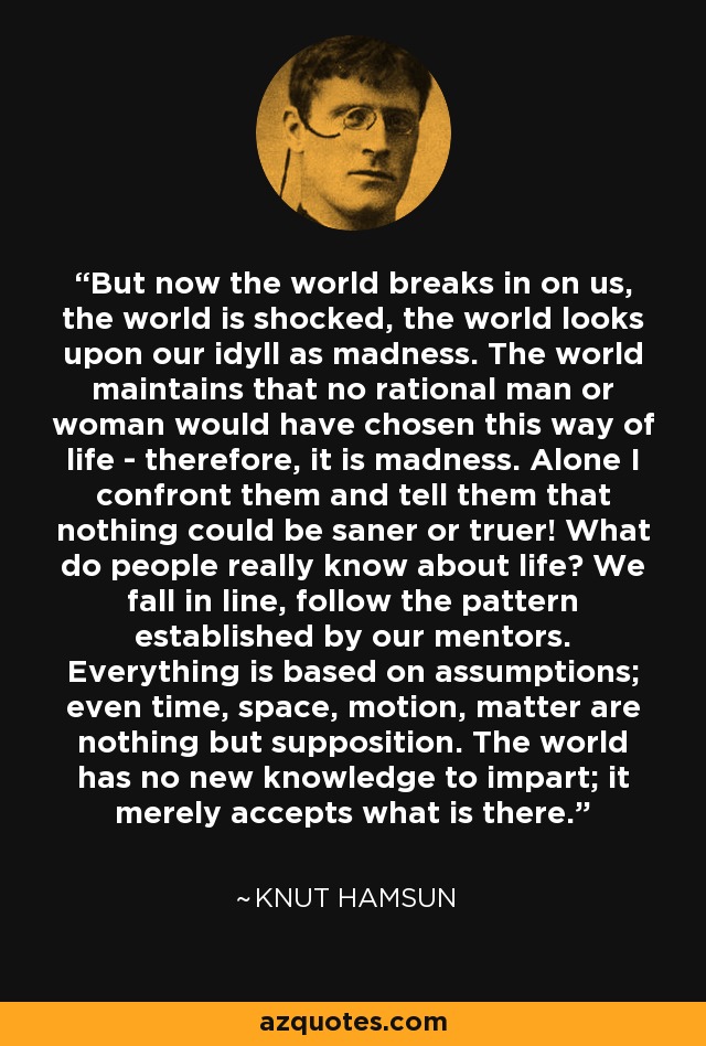 But now the world breaks in on us, the world is shocked, the world looks upon our idyll as madness. The world maintains that no rational man or woman would have chosen this way of life - therefore, it is madness. Alone I confront them and tell them that nothing could be saner or truer! What do people really know about life? We fall in line, follow the pattern established by our mentors. Everything is based on assumptions; even time, space, motion, matter are nothing but supposition. The world has no new knowledge to impart; it merely accepts what is there. - Knut Hamsun