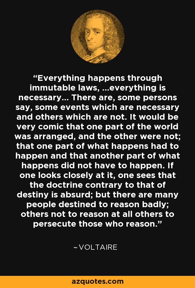 Everything happens through immutable laws, ...everything is necessary... There are, some persons say, some events which are necessary and others which are not. It would be very comic that one part of the world was arranged, and the other were not; that one part of what happens had to happen and that another part of what happens did not have to happen. If one looks closely at it, one sees that the doctrine contrary to that of destiny is absurd; but there are many people destined to reason badly; others not to reason at all others to persecute those who reason. - Voltaire