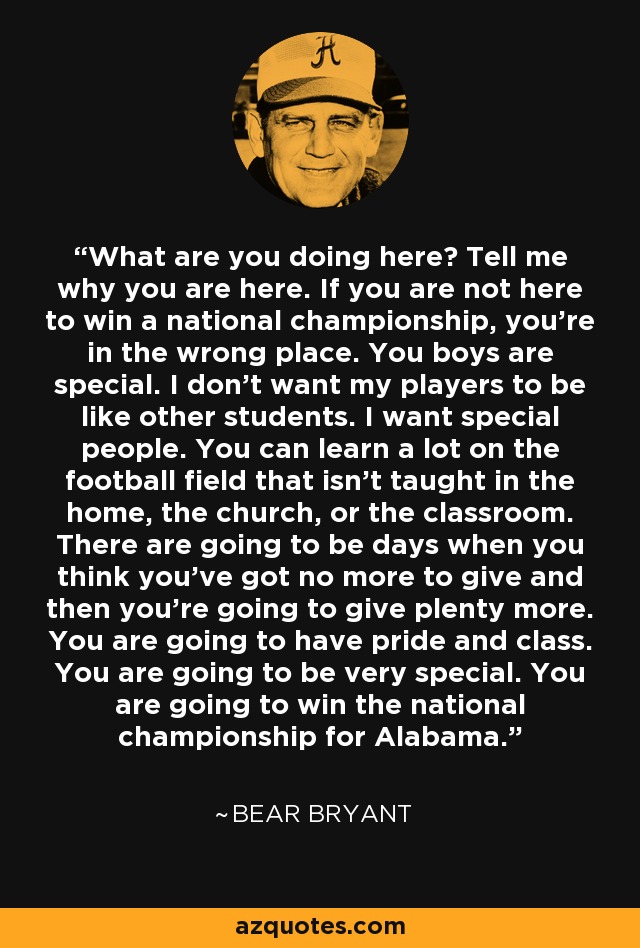 What are you doing here? Tell me why you are here. If you are not here to win a national championship, you're in the wrong place. You boys are special. I don't want my players to be like other students. I want special people. You can learn a lot on the football field that isn't taught in the home, the church, or the classroom. There are going to be days when you think you've got no more to give and then you're going to give plenty more. You are going to have pride and class. You are going to be very special. You are going to win the national championship for Alabama. - Bear Bryant