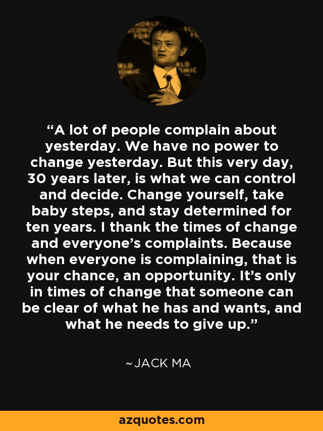 A lot of people complain about yesterday. We have no power to change yesterday. But this very day, 30 years later, is what we can control and decide. Change yourself, take baby steps, and stay determined for ten years. I thank the times of change and everyone’s complaints. Because when everyone is complaining, that is your chance, an opportunity. It’s only in times of change that someone can be clear of what he has and wants, and what he needs to give up. - Jack Ma