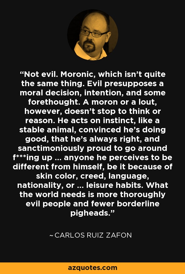 Not evil. Moronic, which isn't quite the same thing. Evil presupposes a moral decision, intention, and some forethought. A moron or a lout, however, doesn't stop to think or reason. He acts on instinct, like a stable animal, convinced he's doing good, that he's always right, and sanctimoniously proud to go around f***ing up ... anyone he perceives to be different from himself, be it because of skin color, creed, language, nationality, or ... leisure habits. What the world needs is more thoroughly evil people and fewer borderline pigheads. - Carlos Ruiz Zafon