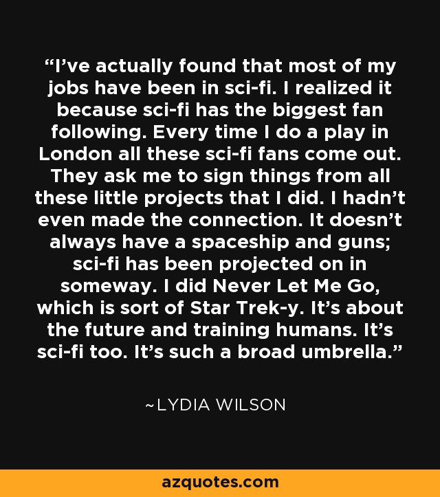 I've actually found that most of my jobs have been in sci-fi. I realized it because sci-fi has the biggest fan following. Every time I do a play in London all these sci-fi fans come out. They ask me to sign things from all these little projects that I did. I hadn't even made the connection. It doesn't always have a spaceship and guns; sci-fi has been projected on in someway. I did Never Let Me Go, which is sort of Star Trek-y. It's about the future and training humans. It's sci-fi too. It's such a broad umbrella. - Lydia Wilson