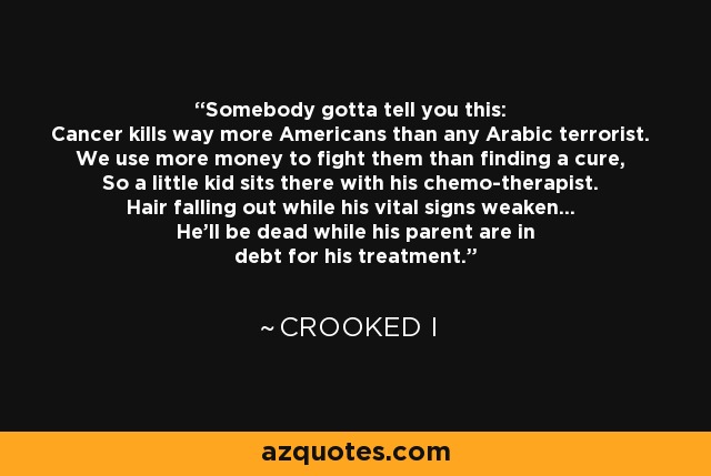 Somebody gotta tell you this: Cancer kills way more Americans than any Arabic terrorist. We use more money to fight them than finding a cure, So a little kid sits there with his chemo-therapist. Hair falling out while his vital signs weaken... He'll be dead while his parent are in debt for his treatment. - Crooked i