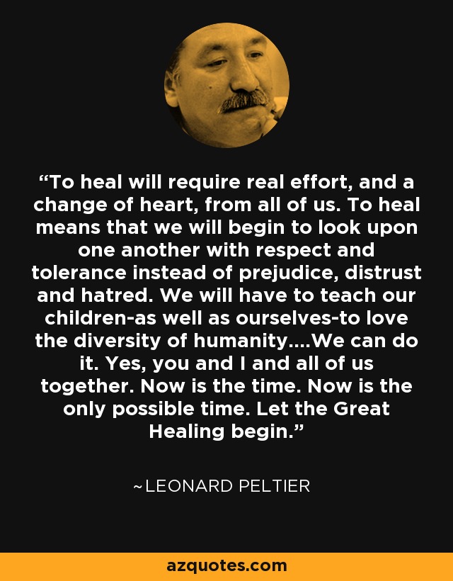 To heal will require real effort, and a change of heart, from all of us. To heal means that we will begin to look upon one another with respect and tolerance instead of prejudice, distrust and hatred. We will have to teach our children-as well as ourselves-to love the diversity of humanity....We can do it. Yes, you and I and all of us together. Now is the time. Now is the only possible time. Let the Great Healing begin. - Leonard Peltier