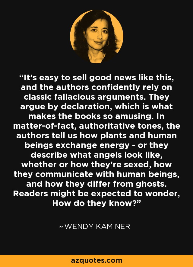 It's easy to sell good news like this, and the authors confidently rely on classic fallacious arguments. They argue by declaration, which is what makes the books so amusing. In matter-of-fact, authoritative tones, the authors tell us how plants and human beings exchange energy - or they describe what angels look like, whether or how they're sexed, how they communicate with human beings, and how they differ from ghosts. Readers might be expected to wonder, How do they know? - Wendy Kaminer