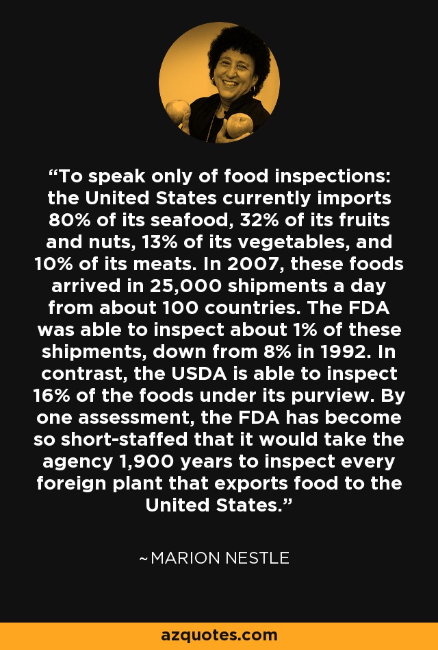 To speak only of food inspections: the United States currently imports 80% of its seafood, 32% of its fruits and nuts, 13% of its vegetables, and 10% of its meats. In 2007, these foods arrived in 25,000 shipments a day from about 100 countries. The FDA was able to inspect about 1% of these shipments, down from 8% in 1992. In contrast, the USDA is able to inspect 16% of the foods under its purview. By one assessment, the FDA has become so short-staffed that it would take the agency 1,900 years to inspect every foreign plant that exports food to the United States. - Marion Nestle