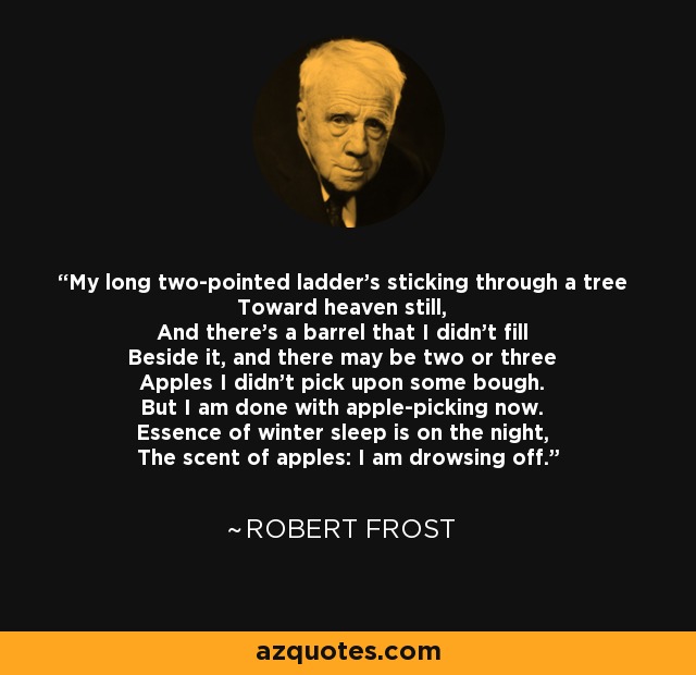 My long two-pointed ladder's sticking through a tree Toward heaven still, And there's a barrel that I didn't fill Beside it, and there may be two or three Apples I didn't pick upon some bough. But I am done with apple-picking now. Essence of winter sleep is on the night, The scent of apples: I am drowsing off. - Robert Frost