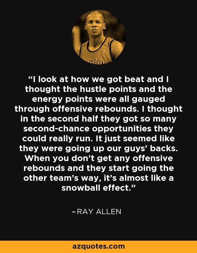 I look at how we got beat and I thought the hustle points and the energy points were all gauged through offensive rebounds. I thought in the second half they got so many second-chance opportunities they could really run. It just seemed like they were going up our guys' backs. When you don't get any offensive rebounds and they start going the other team's way, it's almost like a snowball effect. - Ray Allen