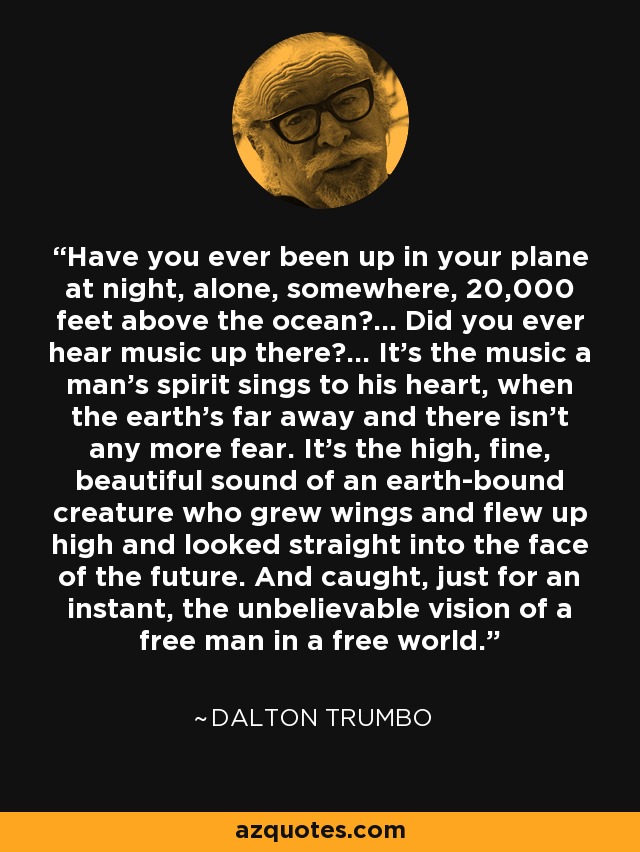 Have you ever been up in your plane at night, alone, somewhere, 20,000 feet above the ocean?... Did you ever hear music up there?... It's the music a man's spirit sings to his heart, when the earth's far away and there isn't any more fear. It's the high, fine, beautiful sound of an earth-bound creature who grew wings and flew up high and looked straight into the face of the future. And caught, just for an instant, the unbelievable vision of a free man in a free world. - Dalton Trumbo