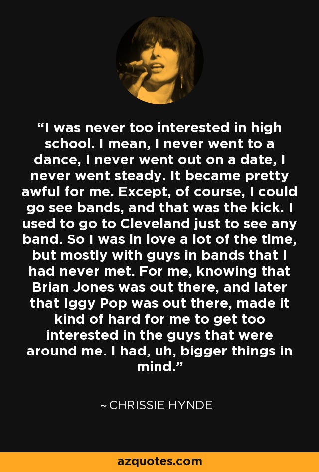 I was never too interested in high school. I mean, I never went to a dance, I never went out on a date, I never went steady. It became pretty awful for me. Except, of course, I could go see bands, and that was the kick. I used to go to Cleveland just to see any band. So I was in love a lot of the time, but mostly with guys in bands that I had never met. For me, knowing that Brian Jones was out there, and later that Iggy Pop was out there, made it kind of hard for me to get too interested in the guys that were around me. I had, uh, bigger things in mind. - Chrissie Hynde