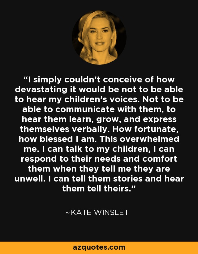 I simply couldn’t conceive of how devastating it would be not to be able to hear my children’s voices. Not to be able to communicate with them, to hear them learn, grow, and express themselves verbally. How fortunate, how blessed I am. This overwhelmed me. I can talk to my children, I can respond to their needs and comfort them when they tell me they are unwell. I can tell them stories and hear them tell theirs. - Kate Winslet