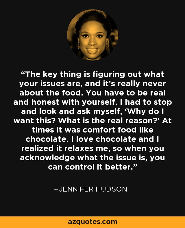 The key thing is figuring out what your issues are, and it's really never about the food. You have to be real and honest with yourself. I had to stop and look and ask myself, ‘Why do I want this? What is the real reason?’ At times it was comfort food like chocolate. I love chocolate and I realized it relaxes me, so when you acknowledge what the issue is, you can control it better. - Jennifer Hudson