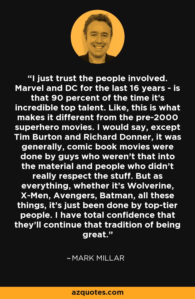 I just trust the people involved. Marvel and DC for the last 16 years - is that 90 percent of the time it's incredible top talent. Like, this is what makes it different from the pre-2000 superhero movies. I would say, except Tim Burton and Richard Donner, it was generally, comic book movies were done by guys who weren't that into the material and people who didn't really respect the stuff. But as everything, whether it's Wolverine, X-Men, Avengers, Batman, all these things, it's just been done by top-tier people. I have total confidence that they'll continue that tradition of being great. - Mark Millar