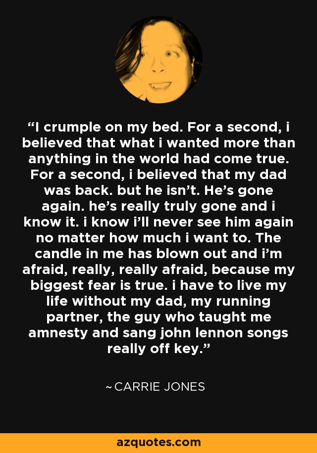 I crumple on my bed. For a second, i believed that what i wanted more than anything in the world had come true. For a second, i believed that my dad was back. but he isn't. He's gone again. he's really truly gone and i know it. i know i'll never see him again no matter how much i want to. The candle in me has blown out and i'm afraid, really, really afraid, because my biggest fear is true. i have to live my life without my dad, my running partner, the guy who taught me amnesty and sang john lennon songs really off key. - Carrie Jones