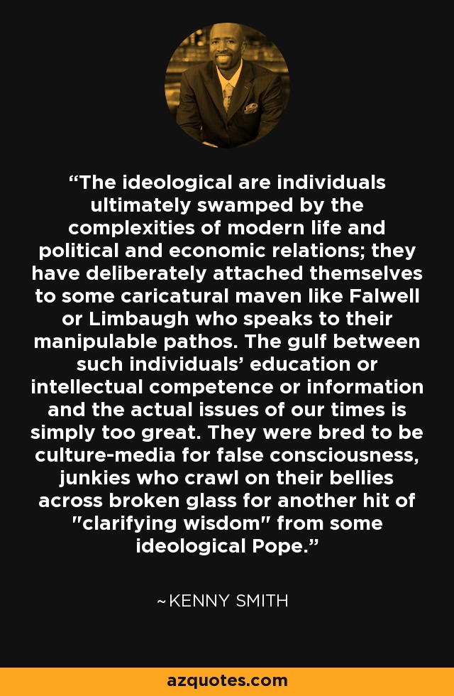 The ideological are individuals ultimately swamped by the complexities of modern life and political and economic relations; they have deliberately attached themselves to some caricatural maven like Falwell or Limbaugh who speaks to their manipulable pathos. The gulf between such individuals' education or intellectual competence or information and the actual issues of our times is simply too great. They were bred to be culture-media for false consciousness, junkies who crawl on their bellies across broken glass for another hit of 