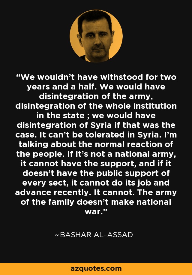 We wouldn't have withstood for two years and a half. We would have disintegration of the army, disintegration of the whole institution in the state ; we would have disintegration of Syria if that was the case. It can't be tolerated in Syria. I'm talking about the normal reaction of the people. If it's not a national army, it cannot have the support, and if it doesn't have the public support of every sect, it cannot do its job and advance recently. It cannot. The army of the family doesn't make national war. - Bashar al-Assad