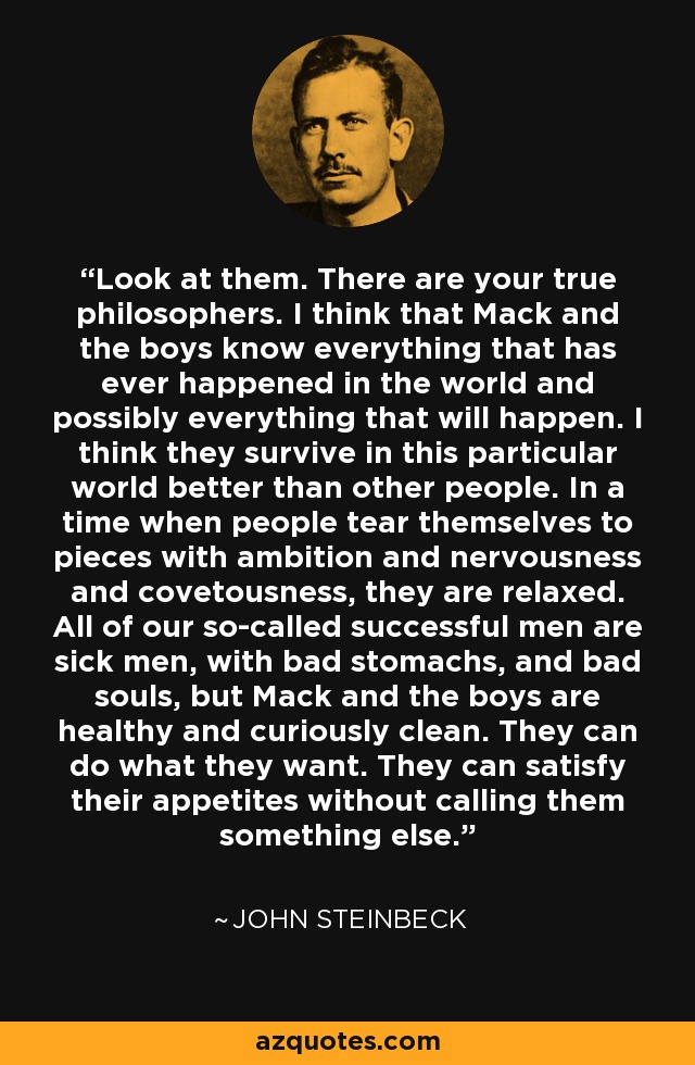 Look at them. There are your true philosophers. I think that Mack and the boys know everything that has ever happened in the world and possibly everything that will happen. I think they survive in this particular world better than other people. In a time when people tear themselves to pieces with ambition and nervousness and covetousness, they are relaxed. All of our so-called successful men are sick men, with bad stomachs, and bad souls, but Mack and the boys are healthy and curiously clean. They can do what they want. They can satisfy their appetites without calling them something else. - John Steinbeck