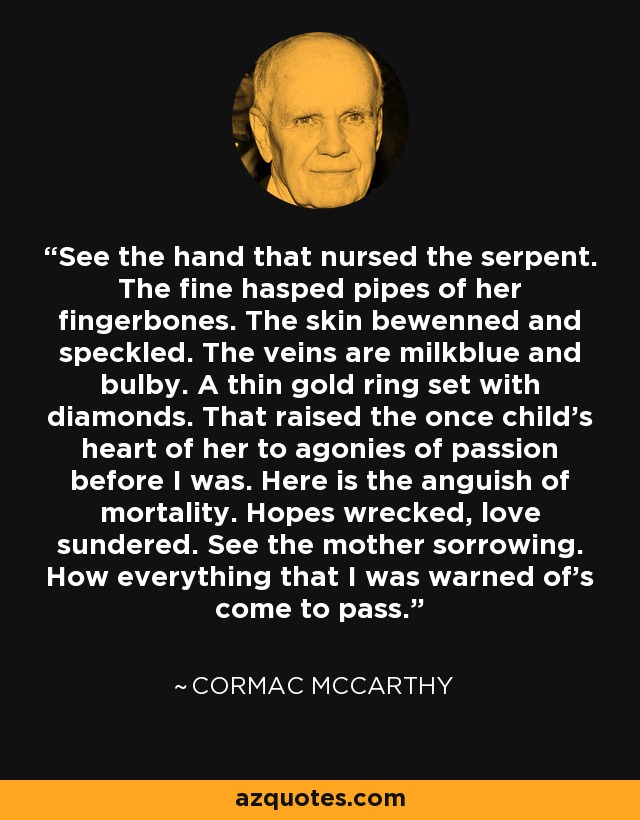 See the hand that nursed the serpent. The fine hasped pipes of her fingerbones. The skin bewenned and speckled. The veins are milkblue and bulby. A thin gold ring set with diamonds. That raised the once child's heart of her to agonies of passion before I was. Here is the anguish of mortality. Hopes wrecked, love sundered. See the mother sorrowing. How everything that I was warned of's come to pass. - Cormac McCarthy