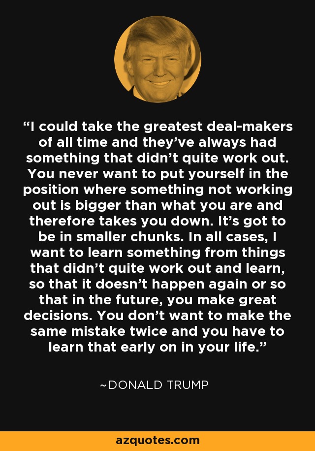 I could take the greatest deal-makers of all time and they've always had something that didn't quite work out. You never want to put yourself in the position where something not working out is bigger than what you are and therefore takes you down. It's got to be in smaller chunks. In all cases, I want to learn something from things that didn't quite work out and learn, so that it doesn't happen again or so that in the future, you make great decisions. You don't want to make the same mistake twice and you have to learn that early on in your life. - Donald Trump