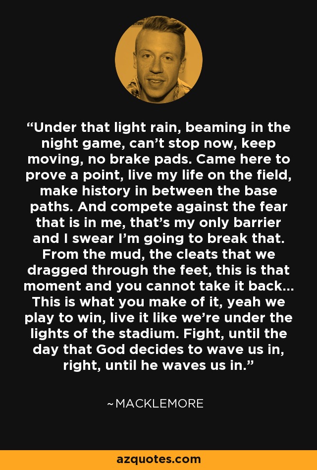 Under that light rain, beaming in the night game, can't stop now, keep moving, no brake pads. Came here to prove a point, live my life on the field, make history in between the base paths. And compete against the fear that is in me, that's my only barrier and I swear I'm going to break that. From the mud, the cleats that we dragged through the feet, this is that moment and you cannot take it back... This is what you make of it, yeah we play to win, live it like we're under the lights of the stadium. Fight, until the day that God decides to wave us in, right, until he waves us in. - Macklemore