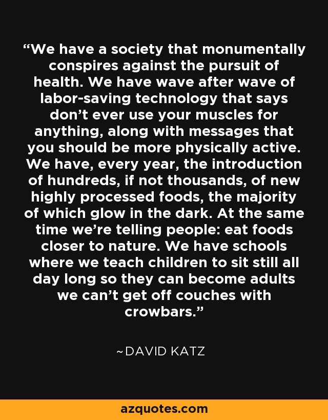 We have a society that monumentally conspires against the pursuit of health. We have wave after wave of labor-saving technology that says don't ever use your muscles for anything, along with messages that you should be more physically active. We have, every year, the introduction of hundreds, if not thousands, of new highly processed foods, the majority of which glow in the dark. At the same time we're telling people: eat foods closer to nature. We have schools where we teach children to sit still all day long so they can become adults we can't get off couches with crowbars. - David Katz