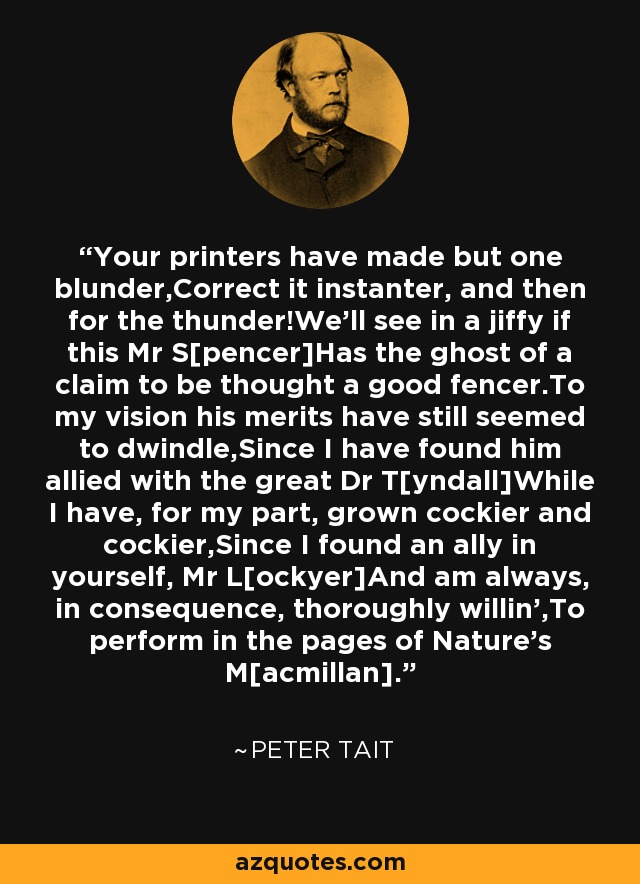 Your printers have made but one blunder,Correct it instanter, and then for the thunder!We'll see in a jiffy if this Mr S[pencer]Has the ghost of a claim to be thought a good fencer.To my vision his merits have still seemed to dwindle,Since I have found him allied with the great Dr T[yndall]While I have, for my part, grown cockier and cockier,Since I found an ally in yourself, Mr L[ockyer]And am always, in consequence, thoroughly willin',To perform in the pages of Nature's M[acmillan]. - Peter Tait