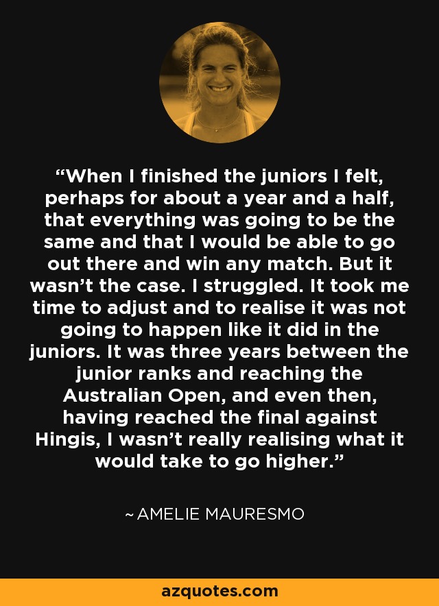 When I finished the juniors I felt, perhaps for about a year and a half, that everything was going to be the same and that I would be able to go out there and win any match. But it wasn't the case. I struggled. It took me time to adjust and to realise it was not going to happen like it did in the juniors. It was three years between the junior ranks and reaching the Australian Open, and even then, having reached the final against Hingis, I wasn't really realising what it would take to go higher. - Amelie Mauresmo