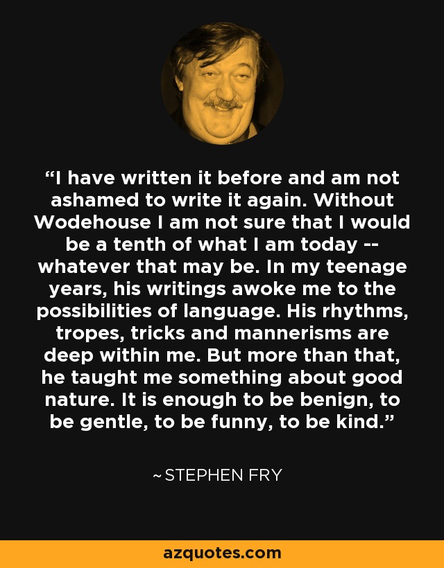 I have written it before and am not ashamed to write it again. Without Wodehouse I am not sure that I would be a tenth of what I am today -- whatever that may be. In my teenage years, his writings awoke me to the possibilities of language. His rhythms, tropes, tricks and mannerisms are deep within me. But more than that, he taught me something about good nature. It is enough to be benign, to be gentle, to be funny, to be kind. - Stephen Fry