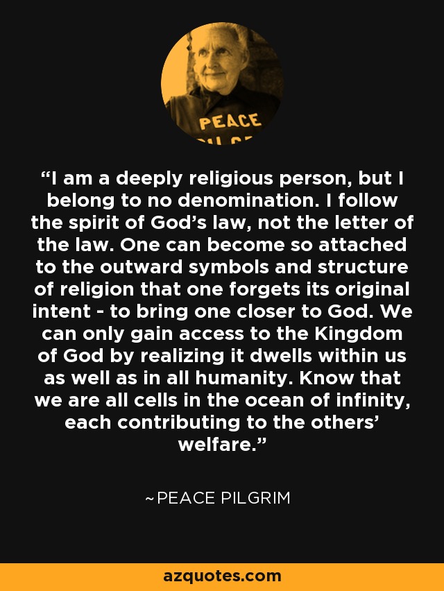 I am a deeply religious person, but I belong to no denomination. I follow the spirit of God's law, not the letter of the law. One can become so attached to the outward symbols and structure of religion that one forgets its original intent - to bring one closer to God. We can only gain access to the Kingdom of God by realizing it dwells within us as well as in all humanity. Know that we are all cells in the ocean of infinity, each contributing to the others' welfare. - Peace Pilgrim