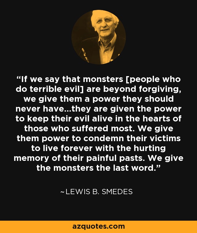 If we say that monsters [people who do terrible evil] are beyond forgiving, we give them a power they should never have...they are given the power to keep their evil alive in the hearts of those who suffered most. We give them power to condemn their victims to live forever with the hurting memory of their painful pasts. We give the monsters the last word. - Lewis B. Smedes