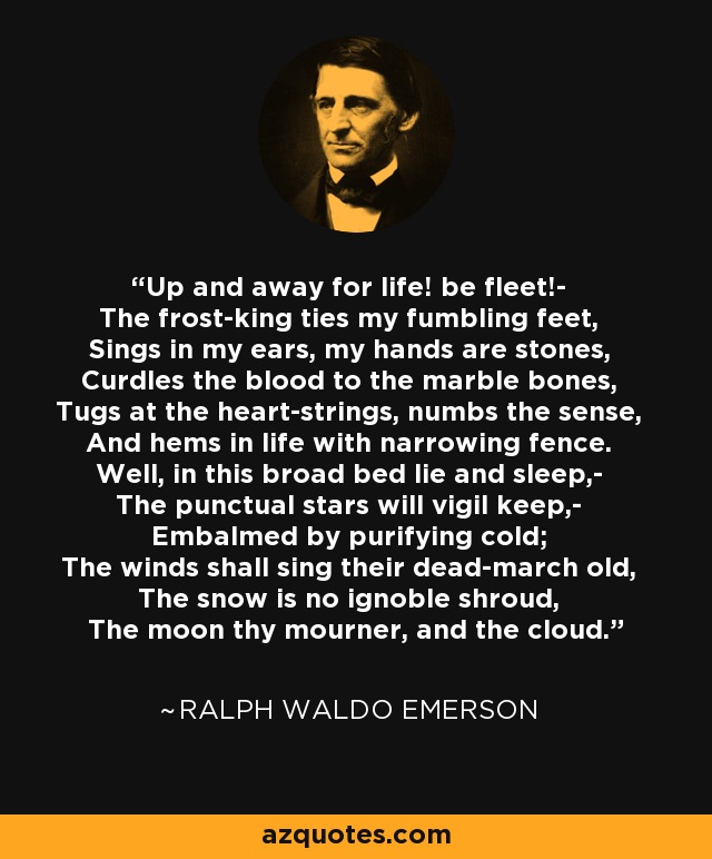 Up and away for life! be fleet!- The frost-king ties my fumbling feet, Sings in my ears, my hands are stones, Curdles the blood to the marble bones, Tugs at the heart-strings, numbs the sense, And hems in life with narrowing fence. Well, in this broad bed lie and sleep,- The punctual stars will vigil keep,- Embalmed by purifying cold; The winds shall sing their dead-march old, The snow is no ignoble shroud, The moon thy mourner, and the cloud. - Ralph Waldo Emerson