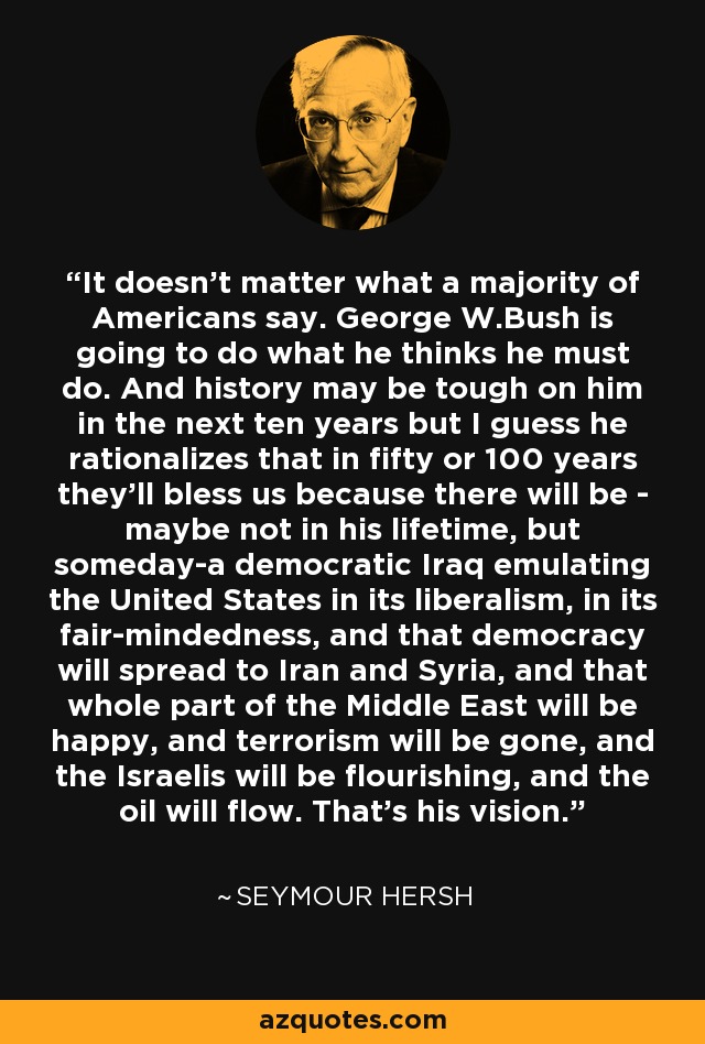 It doesn't matter what a majority of Americans say. George W.Bush is going to do what he thinks he must do. And history may be tough on him in the next ten years but I guess he rationalizes that in fifty or 100 years they'll bless us because there will be - maybe not in his lifetime, but someday-a democratic Iraq emulating the United States in its liberalism, in its fair-mindedness, and that democracy will spread to Iran and Syria, and that whole part of the Middle East will be happy, and terrorism will be gone, and the Israelis will be flourishing, and the oil will flow. That's his vision. - Seymour Hersh