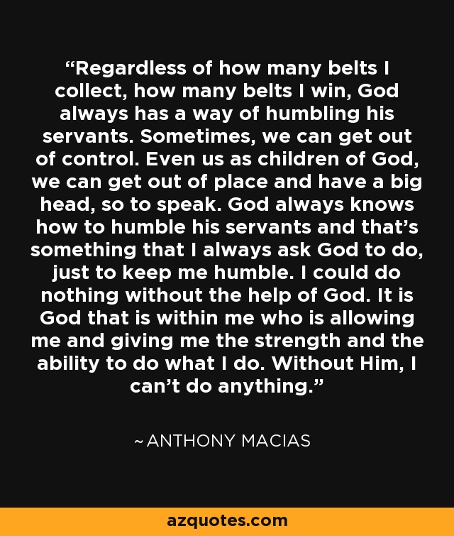 Regardless of how many belts I collect, how many belts I win, God always has a way of humbling his servants. Sometimes, we can get out of control. Even us as children of God, we can get out of place and have a big head, so to speak. God always knows how to humble his servants and that's something that I always ask God to do, just to keep me humble. I could do nothing without the help of God. It is God that is within me who is allowing me and giving me the strength and the ability to do what I do. Without Him, I can't do anything. - Anthony Macias