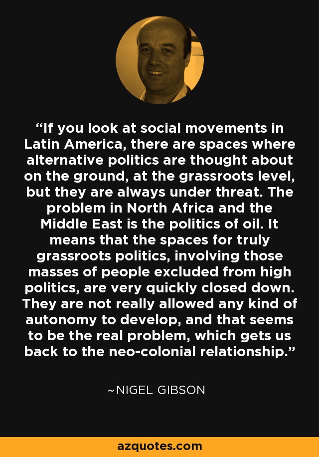 If you look at social movements in Latin America, there are spaces where alternative politics are thought about on the ground, at the grassroots level, but they are always under threat. The problem in North Africa and the Middle East is the politics of oil. It means that the spaces for truly grassroots politics, involving those masses of people excluded from high politics, are very quickly closed down. They are not really allowed any kind of autonomy to develop, and that seems to be the real problem, which gets us back to the neo-colonial relationship. - Nigel Gibson