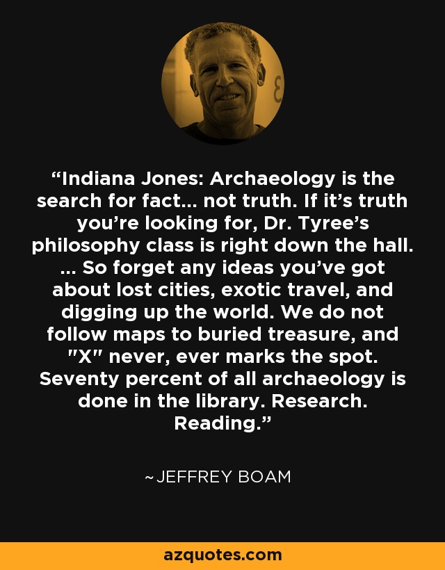 Indiana Jones: Archaeology is the search for fact... not truth. If it's truth you're looking for, Dr. Tyree's philosophy class is right down the hall. ... So forget any ideas you've got about lost cities, exotic travel, and digging up the world. We do not follow maps to buried treasure, and 