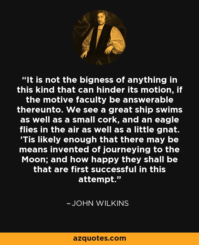 It is not the bigness of anything in this kind that can hinder its motion, if the motive faculty be answerable thereunto. We see a great ship swims as well as a small cork, and an eagle flies in the air as well as a little gnat. 'Tis likely enough that there may be means invented of journeying to the Moon; and how happy they shall be that are first successful in this attempt. - John Wilkins