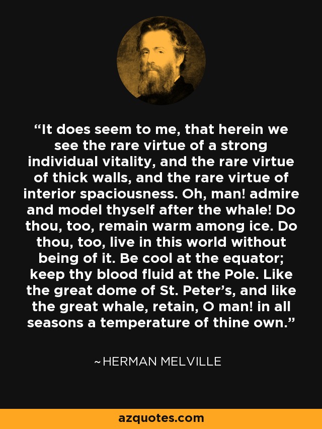 It does seem to me, that herein we see the rare virtue of a strong individual vitality, and the rare virtue of thick walls, and the rare virtue of interior spaciousness. Oh, man! admire and model thyself after the whale! Do thou, too, remain warm among ice. Do thou, too, live in this world without being of it. Be cool at the equator; keep thy blood fluid at the Pole. Like the great dome of St. Peter's, and like the great whale, retain, O man! in all seasons a temperature of thine own. - Herman Melville