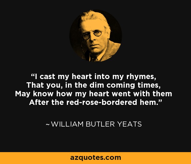I cast my heart into my rhymes, That you, in the dim coming times, May know how my heart went with them After the red-rose-bordered hem. - William Butler Yeats