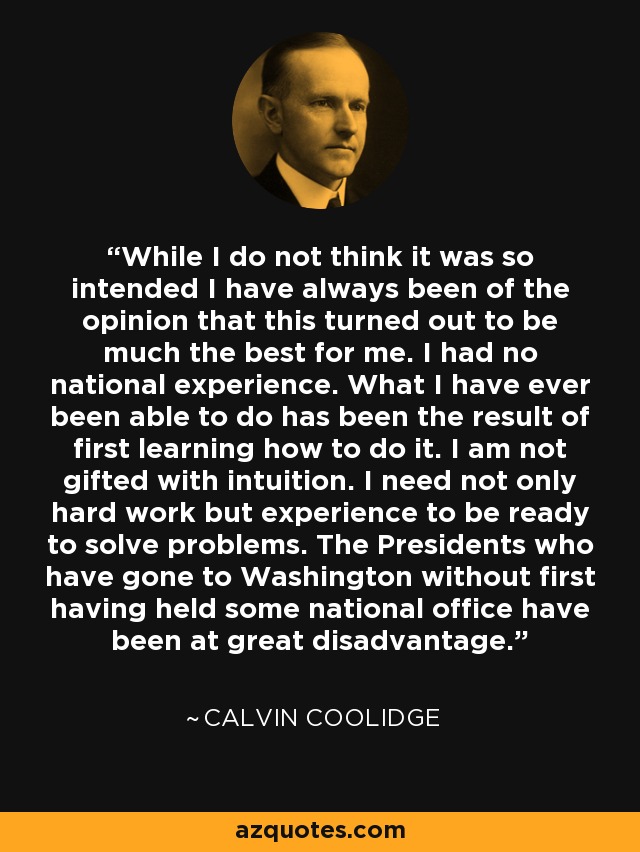 While I do not think it was so intended I have always been of the opinion that this turned out to be much the best for me. I had no national experience. What I have ever been able to do has been the result of first learning how to do it. I am not gifted with intuition. I need not only hard work but experience to be ready to solve problems. The Presidents who have gone to Washington without first having held some national office have been at great disadvantage. - Calvin Coolidge