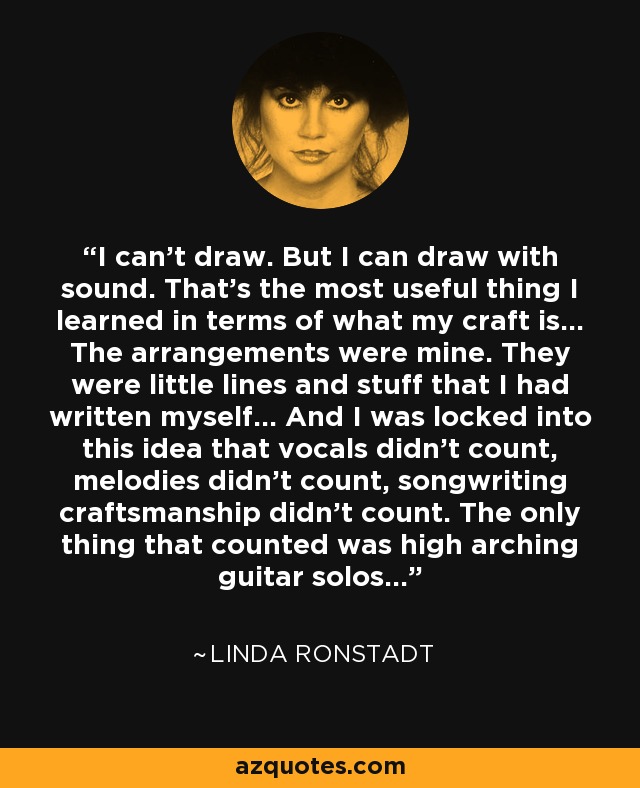 I can't draw. But I can draw with sound. That's the most useful thing I learned in terms of what my craft is... The arrangements were mine. They were little lines and stuff that I had written myself... And I was locked into this idea that vocals didn't count, melodies didn't count, songwriting craftsmanship didn't count. The only thing that counted was high arching guitar solos... - Linda Ronstadt