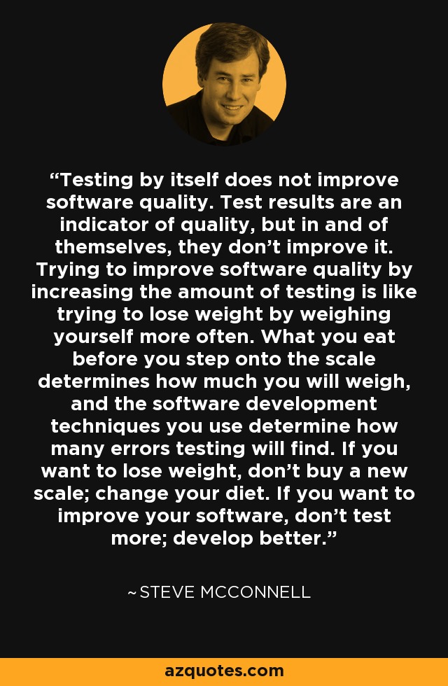 Testing by itself does not improve software quality. Test results are an indicator of quality, but in and of themselves, they don't improve it. Trying to improve software quality by increasing the amount of testing is like trying to lose weight by weighing yourself more often. What you eat before you step onto the scale determines how much you will weigh, and the software development techniques you use determine how many errors testing will find. If you want to lose weight, don't buy a new scale; change your diet. If you want to improve your software, don't test more; develop better. - Steve McConnell