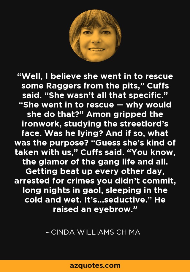 Well, I believe she went in to rescue some Raggers from the pits,” Cuffs said. “She wasn’t all that specific.” “She went in to rescue — why would she do that?” Amon gripped the ironwork, studying the streetlord’s face. Was he lying? And if so, what was the purpose? “Guess she’s kind of taken with us,” Cuffs said. “You know, the glamor of the gang life and all. Getting beat up every other day, arrested for crimes you didn’t commit, long nights in gaol, sleeping in the cold and wet. It’s...seductive.” He raised an eyebrow. - Cinda Williams Chima