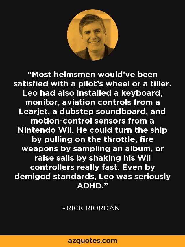 Most helmsmen would’ve been satisfied with a pilot’s wheel or a tiller. Leo had also installed a keyboard, monitor, aviation controls from a Learjet, a dubstep soundboard, and motion-control sensors from a Nintendo Wii. He could turn the ship by pulling on the throttle, fire weapons by sampling an album, or raise sails by shaking his Wii controllers really fast. Even by demigod standards, Leo was seriously ADHD. - Rick Riordan