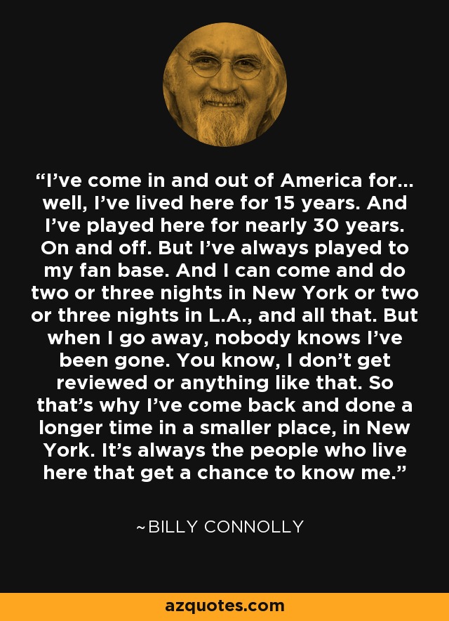 I’ve come in and out of America for… well, I’ve lived here for 15 years. And I’ve played here for nearly 30 years. On and off. But I’ve always played to my fan base. And I can come and do two or three nights in New York or two or three nights in L.A., and all that. But when I go away, nobody knows I’ve been gone. You know, I don’t get reviewed or anything like that. So that’s why I’ve come back and done a longer time in a smaller place, in New York. It’s always the people who live here that get a chance to know me. - Billy Connolly