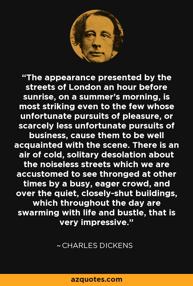 The appearance presented by the streets of London an hour before sunrise, on a summer's morning, is most striking even to the few whose unfortunate pursuits of pleasure, or scarcely less unfortunate pursuits of business, cause them to be well acquainted with the scene. There is an air of cold, solitary desolation about the noiseless streets which we are accustomed to see thronged at other times by a busy, eager crowd, and over the quiet, closely-shut buildings, which throughout the day are swarming with life and bustle, that is very impressive. - Charles Dickens