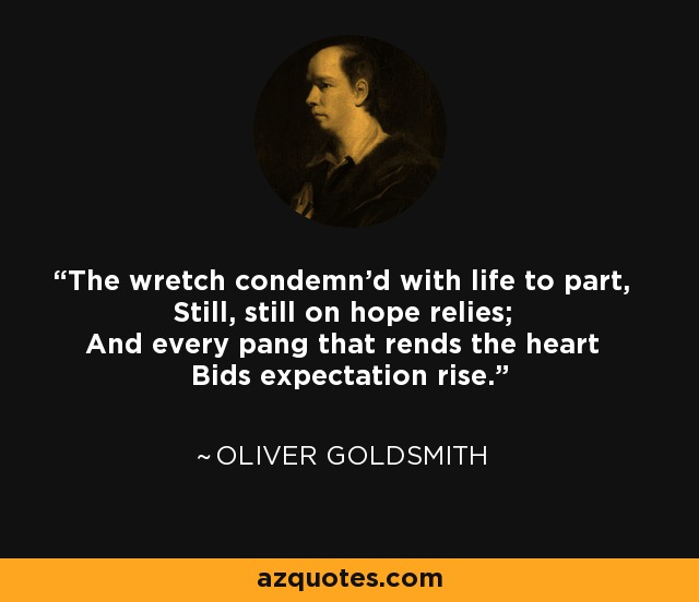 The wretch condemn'd with life to part, Still, still on hope relies; And every pang that rends the heart Bids expectation rise. - Oliver Goldsmith